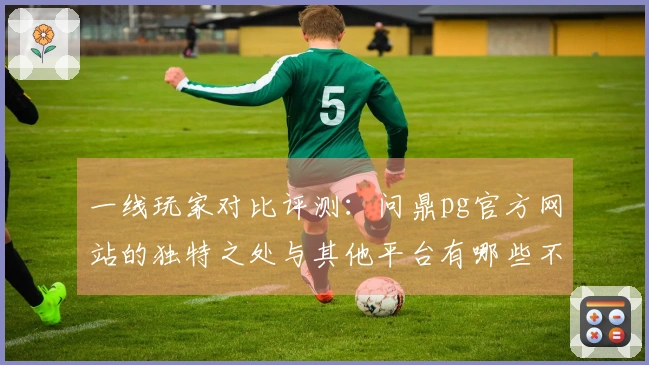 一线玩家对比评测：问鼎pg官方网站的独特之处与其他平台有哪些不同体验？