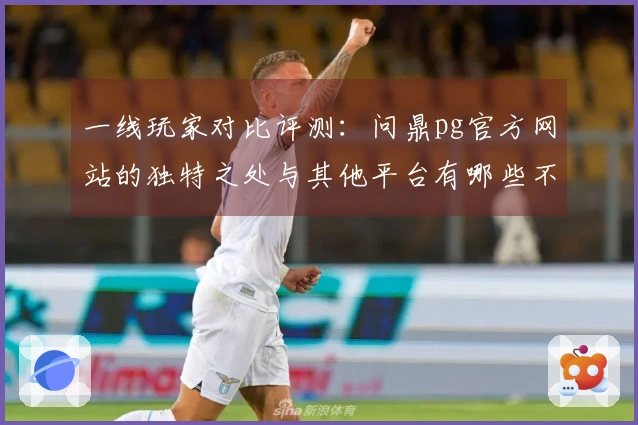 一线玩家对比评测：问鼎pg官方网站的独特之处与其他平台有哪些不同体验？